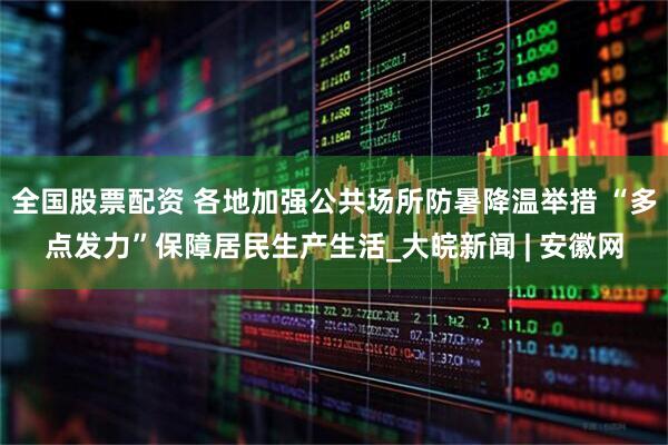 全国股票配资 各地加强公共场所防暑降温举措 “多点发力”保障居民生产生活_大皖新闻 | 安徽网