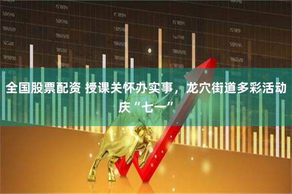全国股票配资 授课关怀办实事，龙穴街道多彩活动庆“七一”