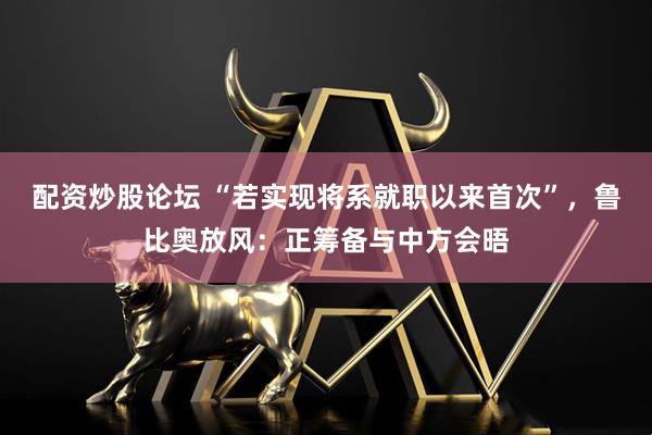 配资炒股论坛 “若实现将系就职以来首次”，鲁比奥放风：正筹备与中方会晤