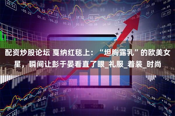配资炒股论坛 戛纳红毯上：“坦胸露乳”的欧美女星，瞬间让彭于晏看直了眼_礼服_着装_时尚