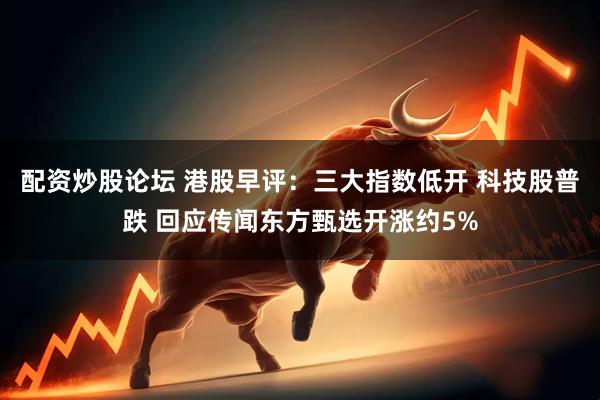 配资炒股论坛 港股早评：三大指数低开 科技股普跌 回应传闻东方甄选开涨约5%