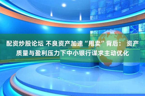 配资炒股论坛 不良资产加速“甩卖”背后： 资产质量与盈利压力下中小银行谋求主动优化