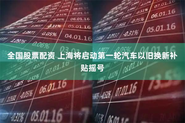 全国股票配资 上海将启动第一轮汽车以旧换新补贴摇号