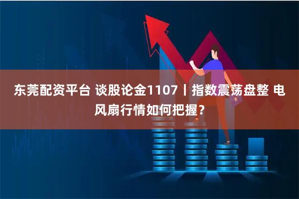 东莞配资平台 谈股论金1107丨指数震荡盘整 电风扇行情如何把握？