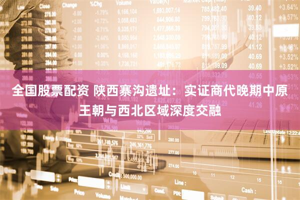 全国股票配资 陕西寨沟遗址：实证商代晚期中原王朝与西北区域深度交融