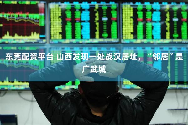 东莞配资平台 山西发现一处战汉居址，“邻居”是广武城