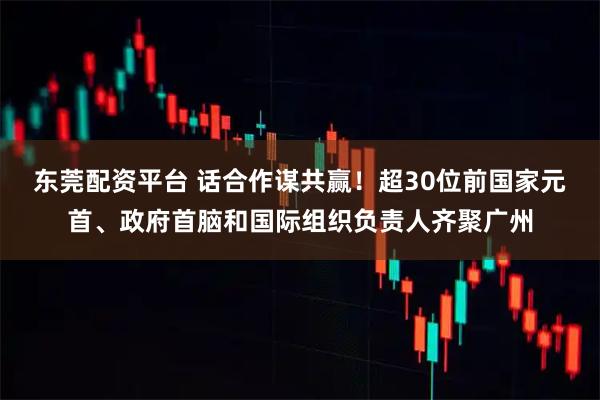 东莞配资平台 话合作谋共赢！超30位前国家元首、政府首脑和国际组织负责人齐聚广州