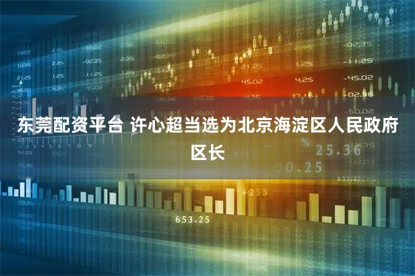 东莞配资平台 许心超当选为北京海淀区人民政府区长