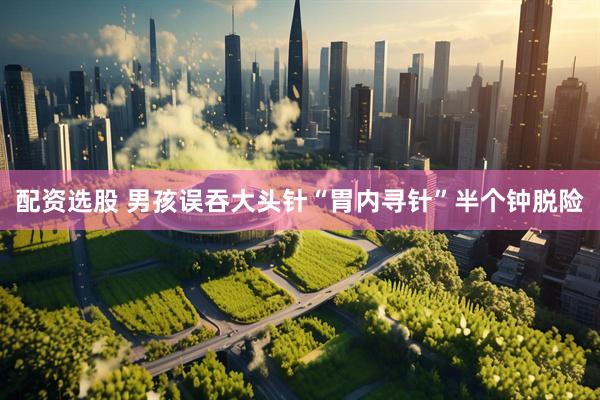 配资选股 男孩误吞大头针“胃内寻针”半个钟脱险