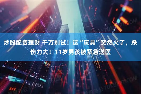 炒股配资理财 千万别试！这“玩具”突然火了，杀伤力大！11岁男孩被紧急送医