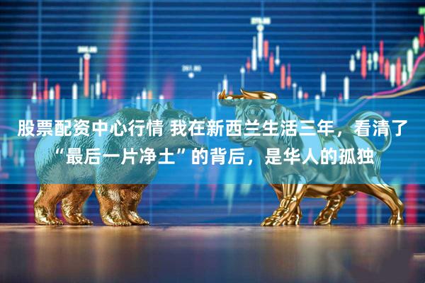股票配资中心行情 我在新西兰生活三年，看清了“最后一片净土”的背后，是华人的孤独