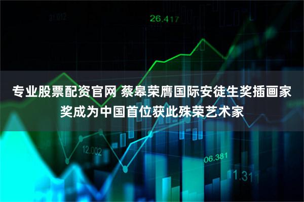 专业股票配资官网 蔡皋荣膺国际安徒生奖插画家奖成为中国首位获此殊荣艺术家