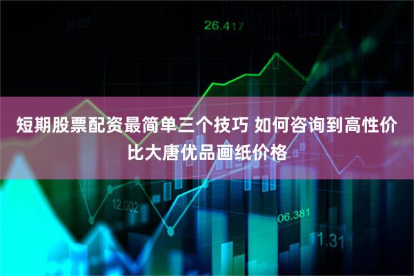 短期股票配资最简单三个技巧 如何咨询到高性价比大唐优品画纸价格