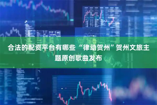 合法的配资平台有哪些 “律动贺州”贺州文旅主题原创歌曲发布