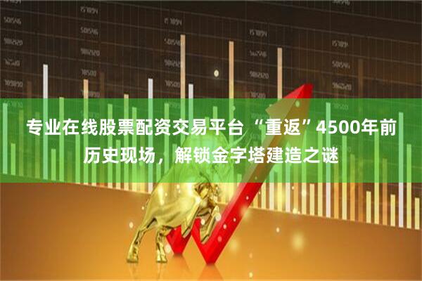 专业在线股票配资交易平台 “重返”4500年前历史现场，解锁金字塔建造之谜